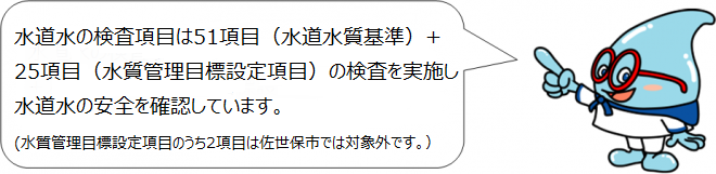水道水の検査項目は51項目（水道水質基準）+25項目（水質管理目標項目）の検査を実施し水道水の安全を確認しています。