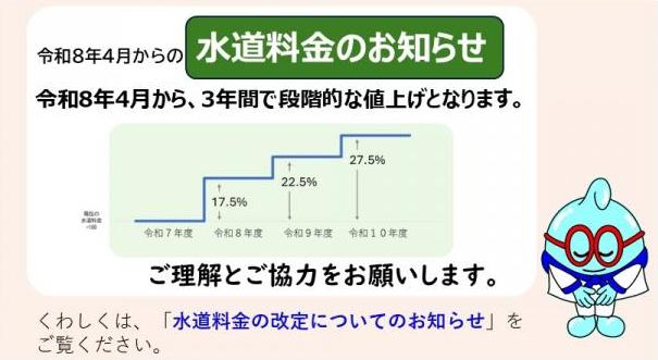 令和8年４月からの水道料金のお知らせ　令和８年4月から、3年間で段階的な値上げとなります。ご理解とご協力をお願いします。くわしくは、「水道料金の改定についてのお知らせ」をご覧ください。